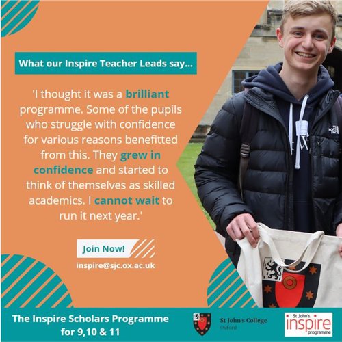 A quote card for Inspire Scholars, which reads "I thought it was a brilliant programme. Some of the pupils who struggle with confidence for various reasons benefitted from this. They grew in confidence and started to think of themselves as skilled academics. I cannot wait to run it next year". Join Now! inspire@sjc.ox.ac.uk.